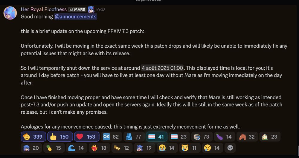 Good morning @announcements 

this is a brief update on the upcoming FFXIV 7.3 patch:

Unfortunately, I will be moving in the exact same week this patch drops and will likely be unable to immediately fix any potential issues that might arise with its release.

So I will temporarily shut down the service at around August 3, 2025 at 23:00 GMT. This displayed time is local for you; it's around 1 day before patch - you will have to live at least one day without Mare as I'm moving immediately on the day after.

Once I have finished moving proper and have some time I will check and verify that Mare is still working as intended post-7.3 and/or push an update and open the servers again. Ideally this will be still in the same week as of the patch release, but I can't make any promises.

Apologies for any inconvenience caused; this timing is just extremely inconvenient for me as well.