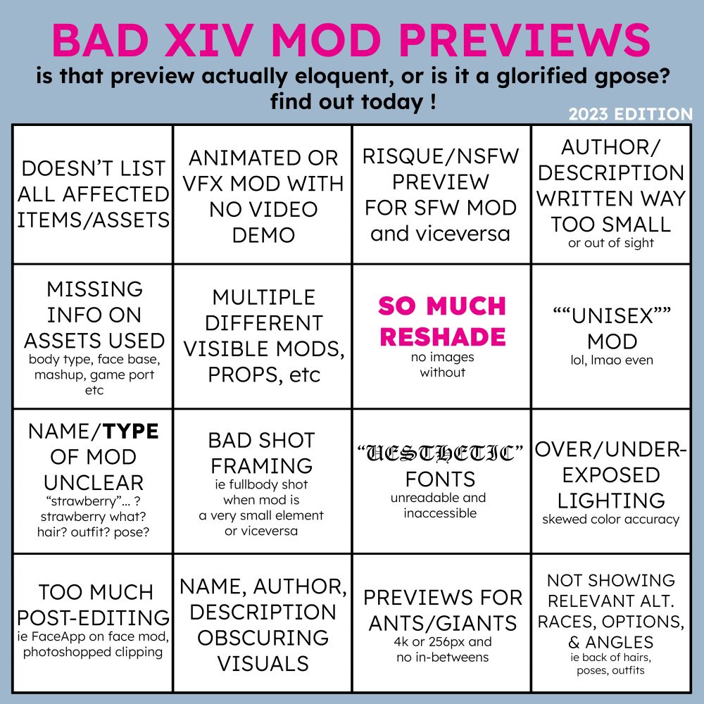 BAD FF14 MOD PREVIEWS - is that preview actually eloquent or is it a glorified gpose? find out today!
doesn't list all affected items or assets
animated or vfx mod with no video demo
risque or nsfw preview for sfw mod and vice versa
author, description written way too small or out of sight
missing info on assets used, body type, face base, mashup, game port etc
multiple different visible mods, props, custom pose etc
SO MUCH RESHADE in bold pink, and no images without
quote unquote ""unisex mod"" lol, lmao even
name and type of mod unclear, strawberry? strawberry what, hair outfit pose???
bad shot framing, ie fullbody shot when mod is a small element or viceversa
UESTHETIC FONTS (written in a very unreadable font so it appears to read AESTHETIC FONTS), unreadable and inaccessible
over or under exposed lighting for skewed color accuracy
too much post editing ie FaceApp filter on face mods, photoshopped clipping
name, author , description obscuring visuals
previews for ants or giants, 4k or 256 pixels and no in betweens
not showing relevant alternate races, options or angles, ex back of hairs, poses and outfits
