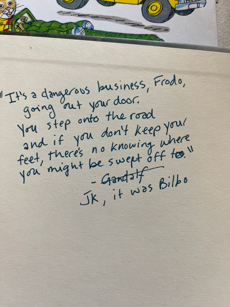 Quote from lord of the rings that reads “it’s a dangerous business, Frodo, going out your door. You step onto the road and if you don’t keep your feet, there’s no knowing where you might be swept off to” 

The word Gandalf is crossed out at the end of the quote and is replaced with “JK, it was Bilbo”
