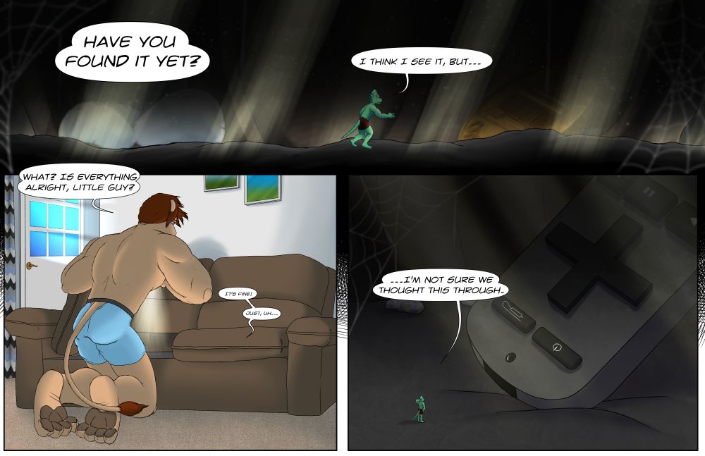 A three-panel comic.

In the first panel, Lank remains only in his boxers moving through a dark area. Small beams of light come in from overhead. The background contains "large" objects such as popcorn, a penny, and cobwebs, showing Lank is still very small. A "distant and loud" voice asks Lank if he's "found it yet," and Lank expresses concern.

In the second panel, we see Bigby, cleaner-shaven but still in his boxers, lifting a sofa cushion and shining a phone flashlight into the sofa. Sun illuminates the room, implying it is the day after the previous picture in this post. He asks if everything is okay, and Lank's diminished voice rings out from under the sofa affirming as much but still concerned.

In the final panel, Lank has happened across the "giant" remote that fell between the sofa cushions, which he was sent into the couch to retrieve. He finishes his statement to Bigby with "…I'm not sure we thought this through," awkwardly scratching the back of his neck as he stares down a remote he is much too puny to move.