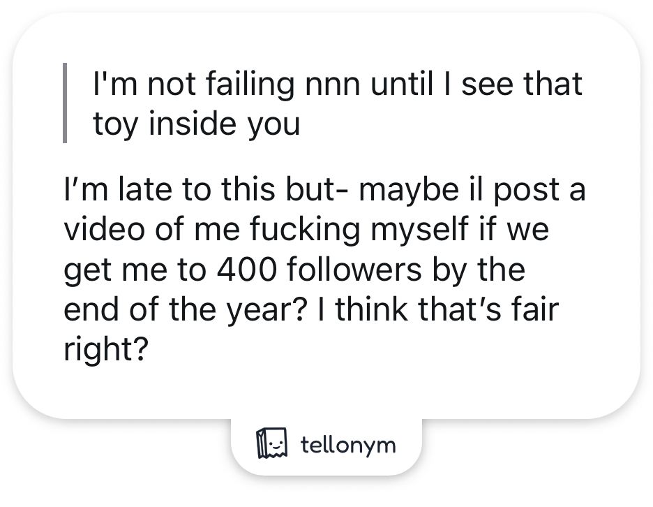 Anon: I'm not failing non until I see that toy inside you

Marmalade: I'm late to this but- maybe il post a video of me fucking myself if we get me to 400 followers by the end of the year? I think that's fair right?