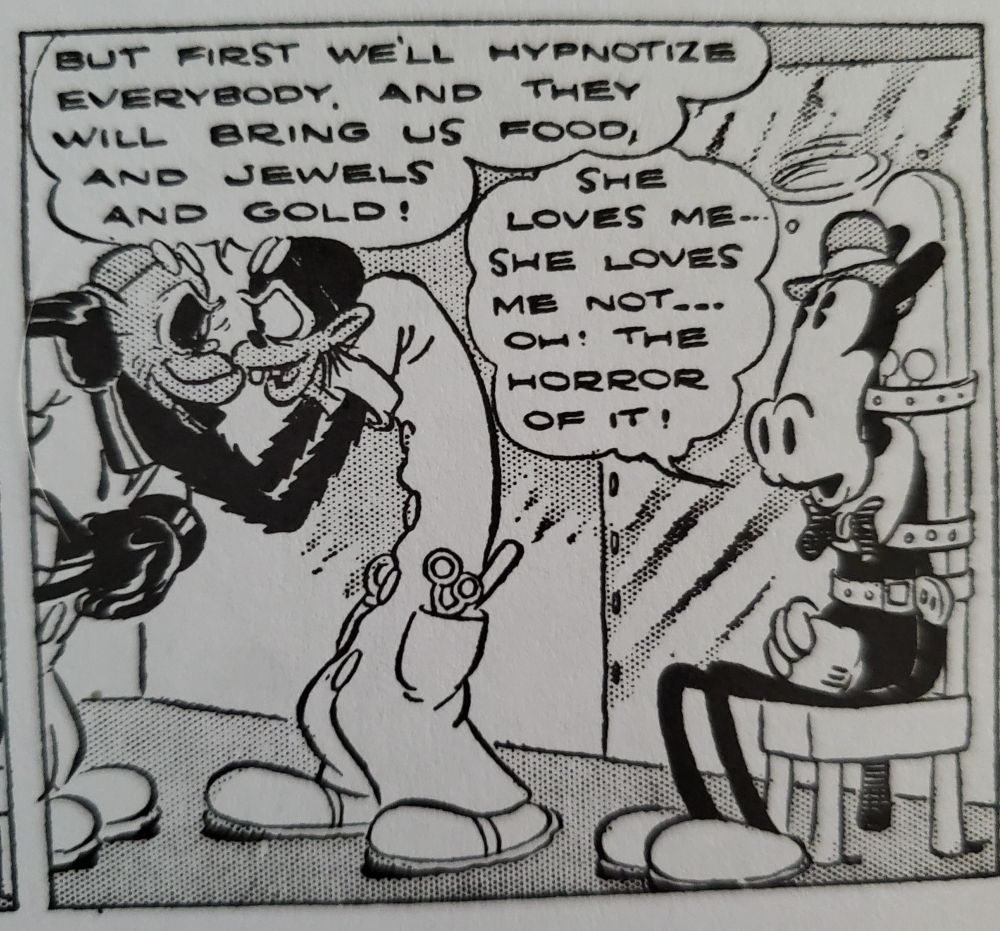 From Walt Disney's Mickey Mouse Vol. 2: Blaggard Castle

Professor Ecks: But first we'll hypnotize everybody, and they will bring us food, and jewels, and gold!

Horace: She loves me... she loves me not... Oh! The horror of it!