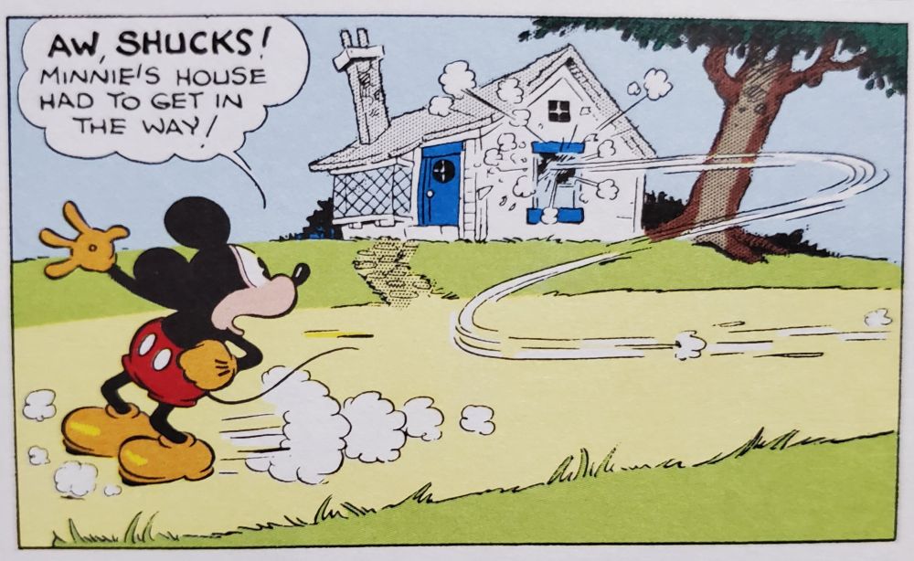 From Walt Disney's Mickey Mouse Color Sundays Vol. 1: Gag Strips

Mickey's toy crashes into Minnie's house.

Mickey: Aw, shucks! Minnie's house had to get in the way!