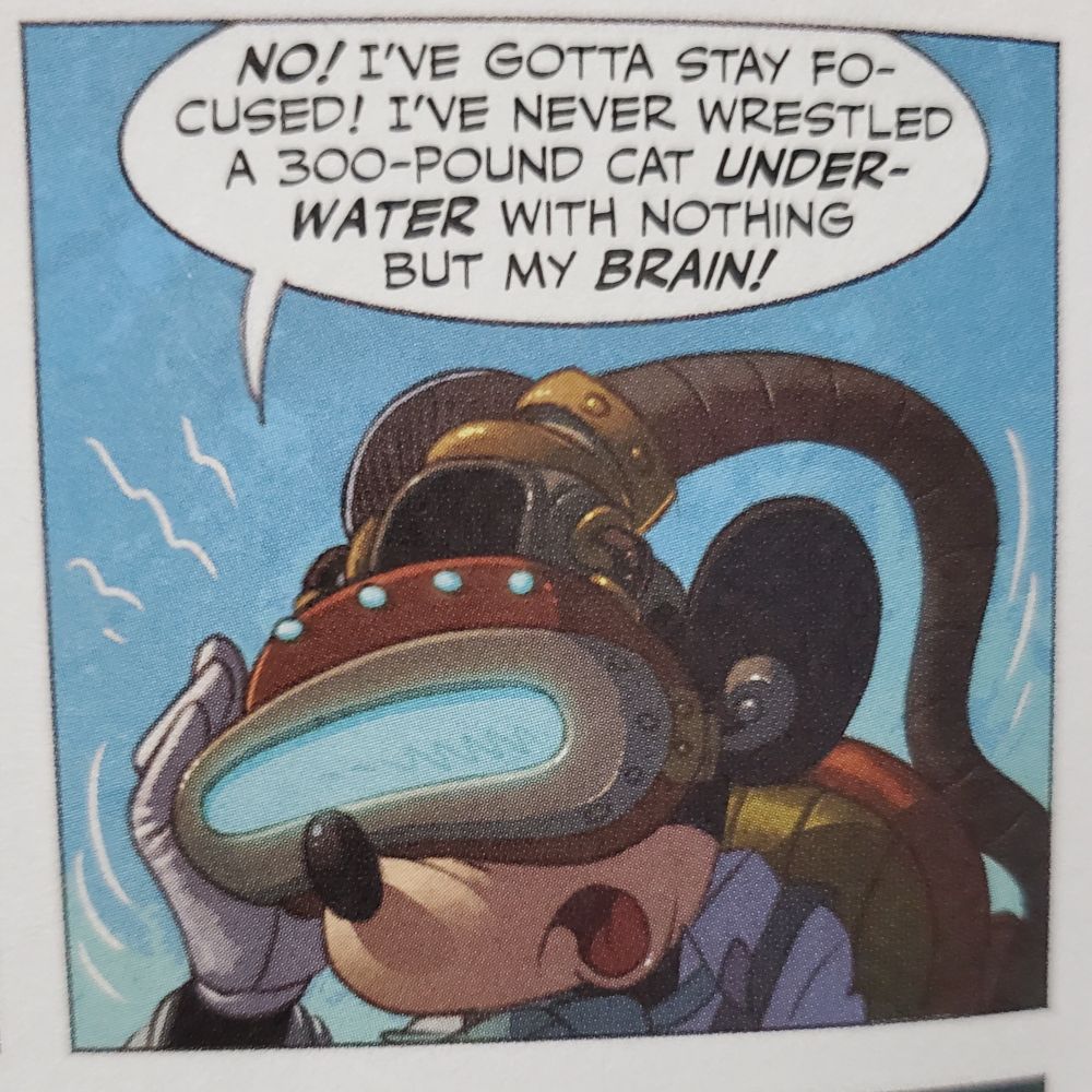 From Mickey Mouse and the Amazing Lost Ocean...

Mickey wearing a steampunk helmet and googles.

Mickey: No! I've gotta stay focused! I've never wrestled a 300-pound cat underwater with nothing but my brain!