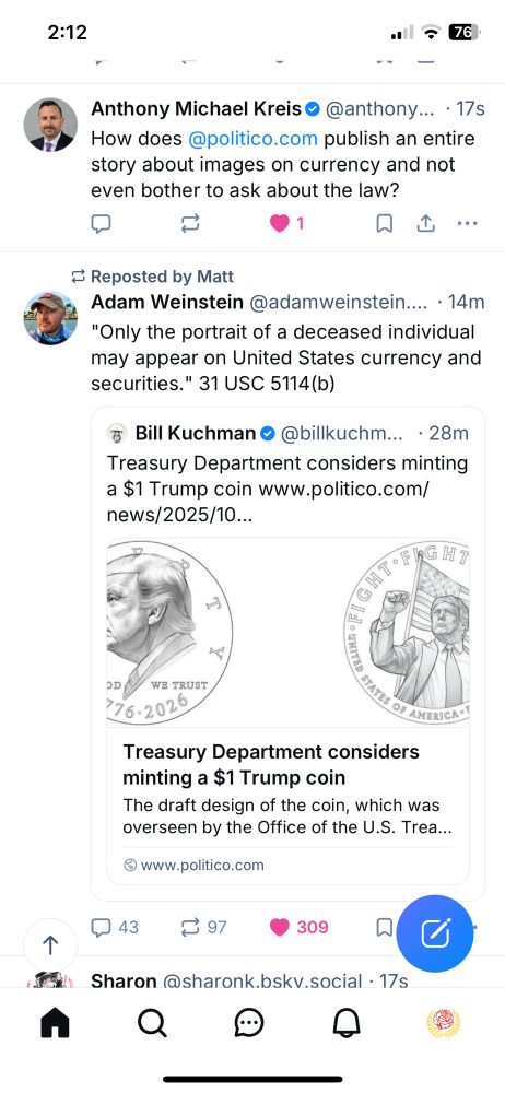 Screenshot of Bluesky screen. Two skeets, the top is 
Anthony Michael Kreis 

How does @politico.com publish an entire story about images on currency and not even bother to ask about the law?

The next is 

Adam Weinstein
"Only the portrait of a deceased individual may appear on United States currency and securities." 31 USC 5114(b)

Commenting on a Politico article about 
“Treasury Department considers minting a $1 Trump coin”