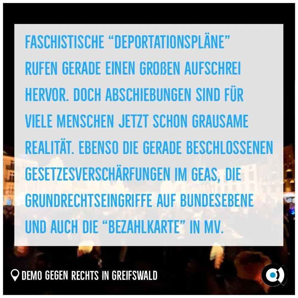 Hintergrund: Menschenmenge bei Dunkelheit und im Hintergrund hell erleuchtet Häuserfronten.
Unten links: Ortspin mit Text "Demo gegen Rechts in Greifswald"
Unten rechts: Logo von Pro Bleiberecht.

Faschistische "Deportationspläne" rufen gerade einen großen Aufschrei hervor. Doch Abschiebungen sind für viele Menschen jetzt schon grausame Realität. Ebenso die gerade beschlossenen Gesetzesverschärfungen im GEAS, die Grundrechtseingriffe auf Bundesebene und auch die "Bezahlkarte" in MV.