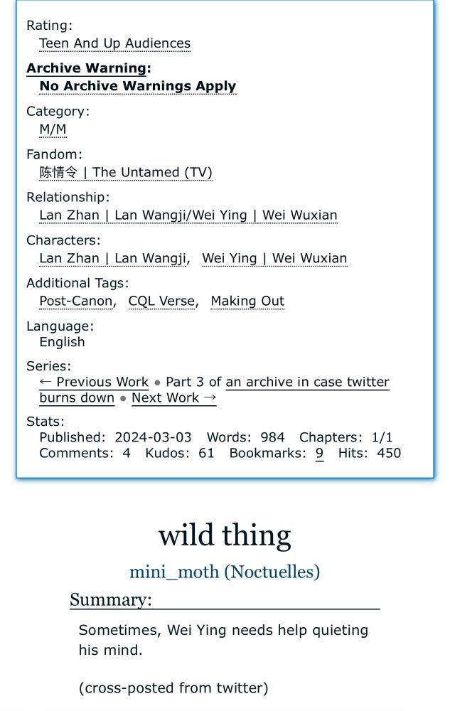 Text:

Rating:
Teen And Up Audiences
Archive Warning:
No Archive Warnings Apply
Category:
M/M
Fandom:
陈情令 I The Untamed （TV）.
Relationship:
Lan Zhan / Lan Wangji/Wei Ying | Wei Wuxian
Characters:
Lan Zhan I Lan Wangji,
Wei Ying Wei Wuxian
Additional Tags:
Post-Canon, CQL Verse, Making Out Language:
English
Series:
< Previous Work • Part 3 of an archive in case twitter burns down • Next Work →
Stats:
Published: 2024-03-03 Words: 984 Chapters: 1/1
Comments: 4 Kudos: 61 Bookmarks: 2 Hits: 450
wild thing mini_moth (Noctuelles)
Summary:
Sometimes, Wei Ying needs help quieting his mind.
(cross-posted from twitter)