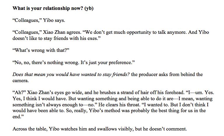Text:

What is your relationship now? (yb)

"Colleagues," Yibo says.

"Colleagues," Xiao Zhan agrees. "We don't get much opportunity to talk anymore. And Yibo doesn't like to stay friends with his exes."

"What's wrong with that?"

"No, no, there's nothing wrong. It's just your preference."

Does that mean you would have wanted to stay friends? the producer asks from behind the camera.

"Ah?" Xiao Zhan's eyes go wide, and he brushes a strand of hair off his forehead. "I- um. Yes. Yes, I think I would have. But wanting something and being able to do it are I mean, wanting something isn't always enough to no." He clears his throat. "I wanted to. But I don't think I would have been able to. So, really, Yibo's method was probably the best thing for us in the end."

Across the table, Yibo watches him and swallows visibly, but he doesn't comment.