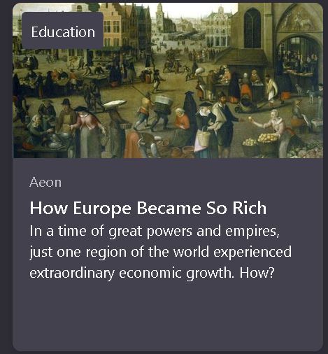 screenshot of firefox pocket headline from "Aeon", "How Europe Became So Rich": In a time of great powers and empires, just one region of the world experienced extraordinary economic growth. How? [this is not true and it's fake and didn't happen and many parts of the world built "great powers and empires" and europe suckled at the titties of every nation it got its claws on and still does because tea coffee and chocolate as well as most spices don't grow in english soil or weather and precious metals and stones aren't found beneath it motherfucker europeans threw their shit in the river and didn't take baths]