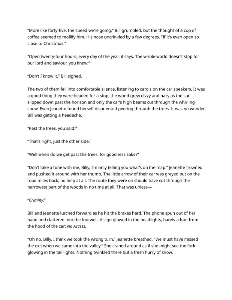 The two of them fell into comfortable silence, listening to carols on the car speakers. It was a good thing they were headed for a stop; the world grew dizzy and hazy as the sun slipped down past the horizon and only the car’s high beams cut through the whirling snow. Even Jeanette found herself disoriented peering through the trees. It was no wonder Bill was getting a headache.

“Past the trees, you said?”

“That’s right, just the other side.”

“Well when do we get past the trees, for goodness sake?”

“Don’t take a tone with me, Billy, I’m only telling you what’s on the map.” Jeanette frowned and pushed it around with her thumb. The little arrow of their car was greyed out on the road miles back, no help at all. The route they were on should have cut through the narrowest part of the woods in no time at all. That was unless—

“Criminy.” 

Bill and Jeanette lurched forward as he hit the brakes hard. The phone spun out of her hand and clattered into the footwell. A sign glowed in the headlights, barely a foot from the hood of the car: No Access.

“Oh no. Billy, I think we took the wrong turn,” Jeanette breathed. “We must have missed the exit when we came into the valley.” She craned around as if she might see the fork glowing in the tail lights. Nothing twinkled there but a fresh flurry of snow.
