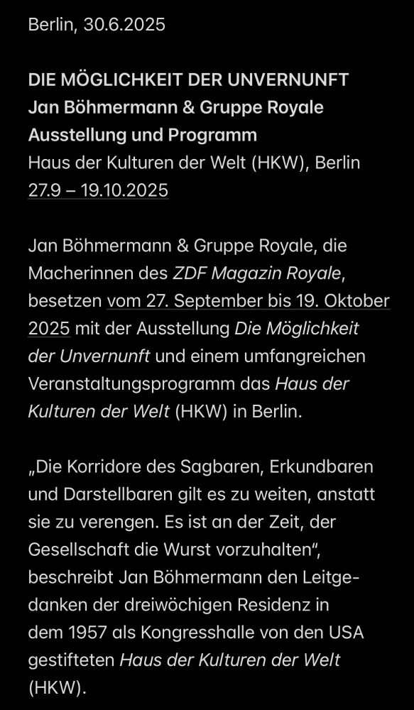 Berlin, 30.6.2025
DIE MÖGLICHKEIT DER UNVERNUNFT
Jan Böhmermann & Gruppe Royale
Ausstellung und Programm
Haus der Kulturen der Welt (HKW), Berlin
27.9 - 19.10.2025
Jan Bohmermann & Gruppe Royale, die Macherinnen des ZDF Magazin Royale, besetzen vom 27. September bis 19. Oktober 2025 mit der Ausstellung Die Möglichkeit der Unvernunft und einem umfangreichen Veranstaltungsprogramm das Haus der Kulturen der Welt (HKW) in Berlin.
„Die Korridore des Sagbaren, Erkundbaren und Darstellbaren gilt es zu weiten, anstatt sie zu verengen. Es ist an der Zeit, der Gesellschaft die Wurst vorzuhalten", beschreibt Jan Böhmermann den Leitgedanken der dreiwöchigen Residenz in dem 1957 als Kongresshalle von den USA gestifteten Haus der Kulturen der Welt