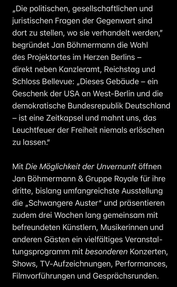„Die politischen, gesellschaftlichen und juristischen Fragen der Gegenwart sind dort zu stellen, wo sie verhandelt werden," begründet Jan Böhmermann die Wahl des Projektortes im Herzen Berlins - direkt neben Kanzleramt, Reichstag und Schloss Bellevue: „Dieses Gebäude - ein Geschenk der USA an West-Berlin und die demokratische Bundesrepublik Deutschland
- ist eine Zeitkapsel und mahnt uns, das Leuchtfeuer der Freiheit niemals erlöschen zu lassen."
Mit Die Möglichkeit der Unvernunft öffnen Jan Böhmermann & Gruppe Royale für ihre dritte, bislang umfangreichste Ausstellung die „Schwangere Auster" und präsentieren zudem drei Wochen lang gemeinsam mit befreundeten Künstlern, Musikerinnen und anderen Gästen ein vielfältiges Veranstal-tungsprogramm mit besonderen Konzerten, Shows, TV-Aufzeichnungen, Performances, Filmvorführungen und Gesprächsrunden.