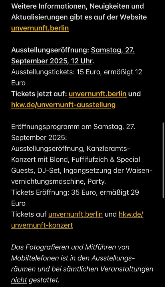 Weitere Informationen, Neuigkeiten und Aktualisierungen gibt es auf der Website unvernunft.berlin
Ausstellungseröffnung: Samstag, 27.
September 2025, 12 Uhr.
Ausstellungstickets: 15 Euro, ermäßigt 12
Euro
Tickets jetzt auf: unvernunft.berlin und hkw.de/unvernunft-ausstellung
Eröffnungsprogramm am Samstag, 27.
September 2025:
Ausstellungseröffnung, Kanzleramts-Konzert mit Blond, Fuffifufzich & Special Guests, DJ-Set, Ingangsetzung der Waisen-vernichtungsmaschine, Party.
Tickets Eröffnung: 35 Euro, ermäßigt 29
Euro
Tickets auf unvernunft.berlin und hkw.de/.
unvernunft-konzert
Das Fotografieren und Mitführen von Mobiltelefonen ist in den Ausstellungsräumen und bei sämtlichen Veranstaltungen nicht gestattet.