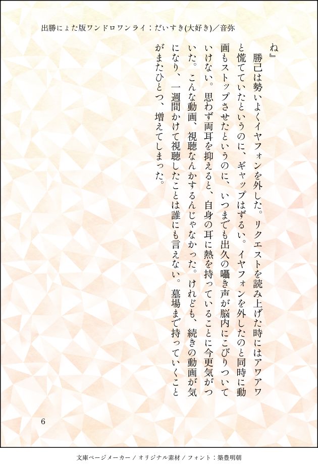 ね』
勝己は勢いよくイヤフォンを外した。リクエストを読み上げた時にはアワアワと慌てていたというのに、ギャップはずるい。イヤフォンを外したのと同時に動画もストップさせたというのに、いつまでも出久の囁き声が脳内にこびりついていけない。思わず両耳を抑えると、自身の耳に熱を持っていることに今更気がついた。こんな動画、視聴なんかするんじゃなかった。けれども、続きの動画が気になり、一週間かけて視聴したことは誰にも言えない。墓場まで持っていくことがまたひとつ、増えてしまった。
