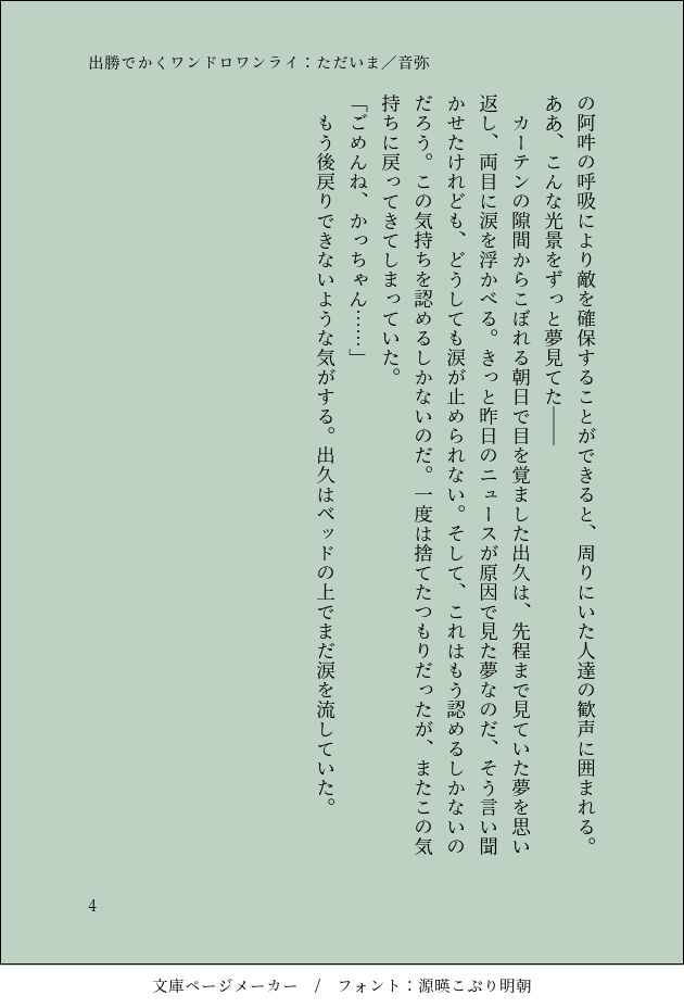 阿吽の呼吸により敵を確保することができると、周りにいた人達の歓声に囲まれる。
ああ、こんな光景をずっと夢見てたー
カーテンの隙間からこぼれる朝日で目を覚ました出久は、先程まで見ていた夢を思い返し、両目に涙を浮かべる。きっと昨日のニュースが原因で見た夢なのだ、そう言い聞かせたけれども、どうしても涙が止められない。そして、これはもう認めるしかないのだろう。この気持ちを認めるしかないのだ。一度は捨てたつもりだったが、またこの気持ちに戻ってきてしまっていた。
「ごめんね、かっちゃん・・・・・・」
もう後戻りできないような気がする。出久はベッドの上でまだ涙を流していた。