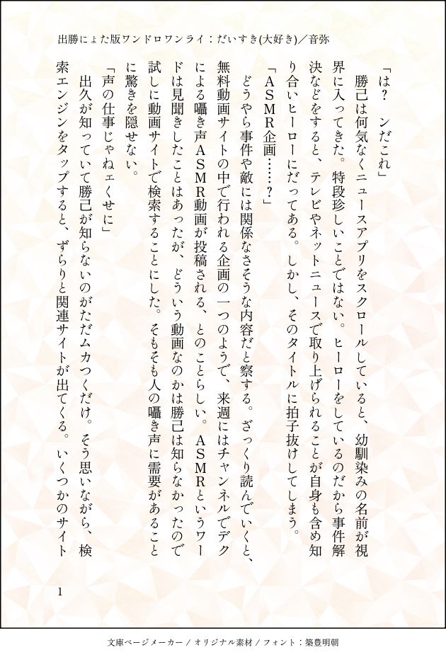 「は？ンだこれ」
勝己は何気なくニュースアプリをスクロールしていると、幼馴染みの名前が視界に入ってきた。特段珍しいことではない。ヒーローをしているのだから事件解決などをすると、テレビやネットニュースで取り上げられることが自身も含め知り合いヒーローにだってある。しかし、そのタイトルに拍子抜けしてしまう。
「ASMR企画・・・・・？」
どうやら事件や敵には関係なさそうな内容だと察する。ざっくり読んでいくと、無料動画サイトの中で行われる企画の一つのようで、来週にはチャンネルでデクによる囁き声ASMR動画が投稿される、とのことらしい。ASMRというワードは見聞きしたことはあったが、どういう動画なのかは勝己は知らなかったので試しに動画サイトで検索することにした。そもそも人の囁き声に需要があることに驚きを隠せない。
「声の仕事じゃねェくせに」
出久が知っていて勝己が知らないのがただムカつくだけ。そう思いながら、検索エンジンをタップすると、ずらりと関連サイトが出てくる。いくつかのサイト