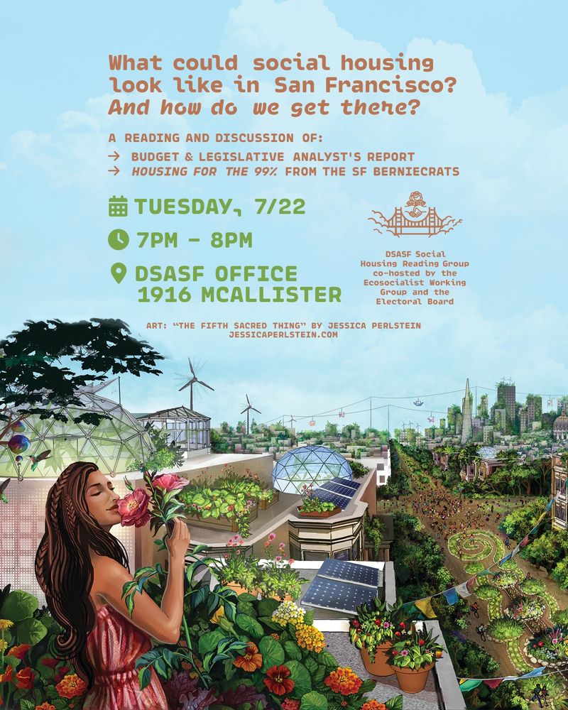 What could social housing look like in San Francisco? And how do we get there?
A reading and discussion of:
- Budget & Legislative Analyst's Report
- Housing for the 99% from the SF Berniecrats
Tuesday, 7/22
7pm - 8pm
DSA SF Office, 1916 McAllister
DSA SF Social Housing Reading Group co-hosted by the Ecosocialist Working Group and the Electoral Board
Background: art of a solarpunk looking San Francisco with wind turbines and solar panels and roof gardens on new apartment buildings, with a long-haired woman on a balcony holding roses in the foreground. The art is "The Fifth Sacred Thing" by Jessica Perlstein.