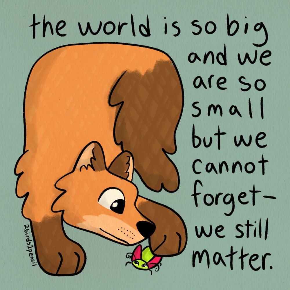 A digital illustration of a fox gently touching a bug with one paw. Text around them reads, "the world is so big and we are so small but we cannot forget--we still matter."