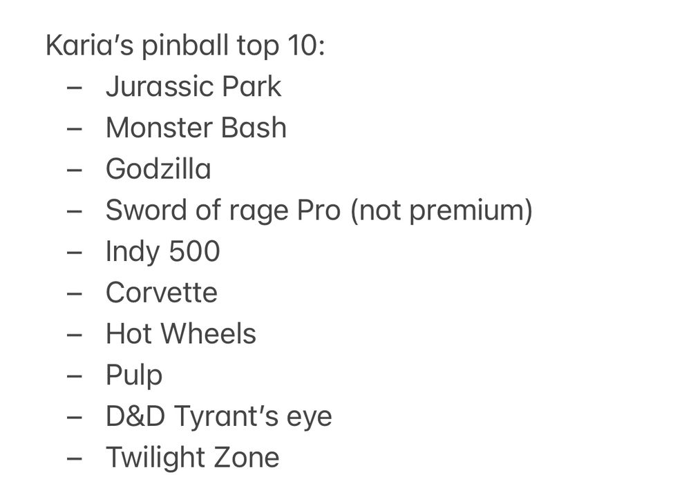 Karia’s pinball top 10. Jurassic Park, Monster Bash, Godzilla, Sword of Rage Pro (not premium), Indy 500, Corvette, Hot Wheels, Pulp Fiction, D&D Tyrant’s Eye, Twilight Zone