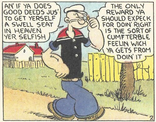 POPEYE: AN' IF YA DOES GOOD DEEDS JU'S TO GET YERSELF A SWEEL SEAT IN HEAVEN YER SELFISH -- THE ONLY REWARD YA SHOULD EXPECK FOR DOIN' RIGHT IS THE SORT OF CUMFTERBLE FEELIN WICH YA GETS FROM DOIN' IT