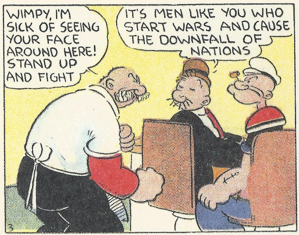 Rough House staring down Wimpy angrily

ROUGH HOUSE: WIMPY, I'M SICK OF SEEING YOUR FACE AROUND HERE! STAND UP AND FIGHT

Wimpy, coolly, without missing a beat: It's men like you who start wars and cause the downfall of nations