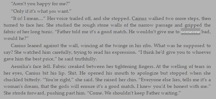“Aren’t you happy for me?”
“Only if it’s what you want.”
“It is! I mean…” Her voice trailed off, and she stopped. Cainus walked two more steps, then turned to face her. She studied the rough stone walls of the narrow passage and gripped the fabric of her long tunic. “Father told me it’s a good match. He wouldn’t give me to someone bad, would he?”
Canius leaned against the wall, wincing at the twinge in his ribs. What was he supposed to say? She watched him carefully, trying to read his expression. “I think he’d give you to whoever gave him the best price,” he said truthfully.
Aemilia’s face fell. Fabric creaked between her tightening fingers. At the welling of tears in her eyes, Canius bit his lip. Shit. He opened his mouth to apologize but stopped when she chuckled bitterly. “You’re right,” she said. She raised her chin. “Everyone else lies, tells me it’s a woman’s dream, that the gods will ensure it’s a good match. I knew you’d be honest with me.” She strode forward, pushing past him. “Come. We shouldn’t keep Father waiting.”