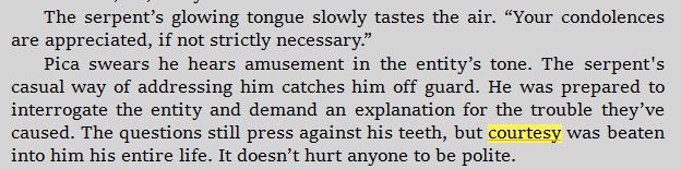 Pica swears he hears amusement in the entity’s tone. The serpent's casual way of addressing him catches him off guard. He was prepared to interrogate the entity and demand an explanation for the trouble they’ve caused. The questions still press against his teeth, but courtesy was beaten into him his entire life. It doesn’t hurt anyone to be polite.