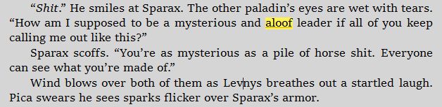 “Shit.” He smiles at Sparax. The other paladin’s eyes are wet with tears. “How am I supposed to be a mysterious and aloof leader if all of you keep calling me out like this?”
Sparax scoffs. “You’re as mysterious as a pile of horse shit. Everyone can see what you’re made of.”
Wind blows over both of them as Levnys breathes out a startled laugh. Pica swears he sees sparks flicker over Sparax’s armor.