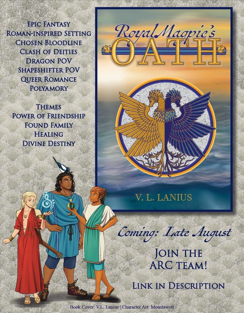 Book cover: Royal Magpie's Oath by V.L. Lanius. Mosaic of a two-headed, six-winged feathered dragon over a painting of a sunrise over open water
Content:
Epic Fantasy
Roman-inspired Setting
Chosen Bloodline
Clash of Deities
Dragon POV
Shapeshifter POV
Queer Romance
Polyamory

Themes
Power of Friendship
Found Family
Healing
Divine Destiny
Coming: Late August
Join the ARC Team!
Link in Description
Book Cover: V.L. Lanius, Character Art: Moustawott

Image of three characters:
A young blonde woman wearing a red dress with a lute over her shoulder, using light blue magic
A tall, dark-skinned man with curly black hair, golden eyes, and a magpie on his head, wearing a light blue tunic and sandals
A woman with bronze and turquoise hair, wearing a turquoise wrap over a cream tunic, holding a goblet
