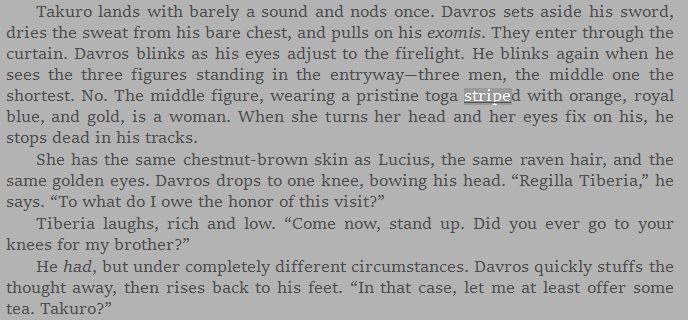 Takuro lands with barely a sound and nods once. Davros sets aside his sword, dries the sweat from his bare chest, and pulls on his exomis. They enter through the curtain. Davros blinks as his eyes adjust to the firelight. He blinks again when he sees the three figures standing in the entryway—three men, the middle one the shortest. No. The middle figure, wearing a pristine toga striped with orange, royal blue, and gold, is a woman. When she turns her head and her eyes fix on his, he stops dead in his tracks.
She has the same chestnut-brown skin as Lucius, the same raven hair, and the same golden eyes. Davros drops to one knee, bowing his head. “Regilla Tiberia,” he says. “To what do I owe the honor of this visit?”
Tiberia laughs, rich and low. “Come now, stand up. Did you ever go to your knees for my brother?”
He had, but under completely different circumstances. Davros quickly stuffs the thought away, then rises back to his feet. “In that case, let me at least offer some tea. Takuro?”
