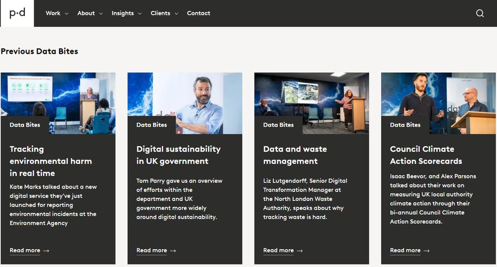 Screenshot of the Data Bites landing page, with individual videos broken out. These each have a vertical block - four wide - with photograph, title, blurb and link. These are below a heading of 'Previous Data Bites', with a header menu and the p.d logo.

The ones in shot are:

Tracking environmental harm in real time
Kate Marks talked about a new digital service they’ve just launched for reporting environmental incidents at the Environment Agency

Digital sustainability in UK government
Tom ﻿Parry gave us an overview of efforts within the department and UK government more widely around digital sustainability.

Data and waste management
Liz Lutgendorff, Senior Digital Transformation Manager at the North London Waste Authority, speaks about why tracking waste is hard.

Council Climate Action Scorecards
Isaac Beevor, and Alex Parsons talked about their work on measuring UK local authority climate action through their bi-annual Council Climate Action Scorecards.