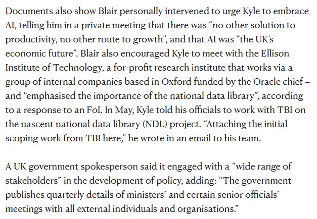 Screenshot from the linked New Statesman piece:

'Documents also show Blair personally intervened to urge Kyle to embrace AI, telling him in a private meeting that there was “no other solution to productivity, no other route to growth”, and that AI was “the UK’s economic future”. Blair also encouraged Kyle to meet with the Ellison Institute of Technology, a for-profit research institute that works via a group of internal companies based in Oxford funded by the Oracle chief – and “emphasised the importance of the national data library”, according to a response to an FoI. In May, Kyle told his officials to work with TBI on the nascent national data library (NDL) project. “Attaching the initial scoping work from TBI here,” he wrote in an email to his team.

'A UK government spokesperson said it engaged with a “wide range of stakeholders” in the development of policy, adding: “The government publishes quarterly details of ministers’ and certain senior officials’ meetings with all external individuals and organisations.”'