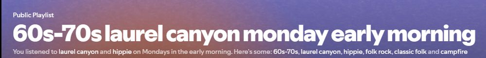 a screenshot of another spotify daylist, identical to the one in the previous post.
playlist title: 60s-70s laurel canyon monday early morning
description: you listened to laurel canyon and hippie on Mondays in the early morning. here's some 60s-70s, laurel canyon, hippie, folk rock, classic folk, and campfire.
(spotify did not use an oxford comma there but since i am not a heathen, i will)