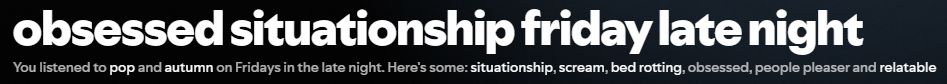 a screenshot of my latest spotify daylist, called obsessed situationship friday late night and has the incomprehensible tags of pop, autumn, situationship, scream, bed rotting, obsessed, people pleaser, and relatable. no, i have no idea what spotify is trying to convey with this and frankly i'm a little scared to ask.