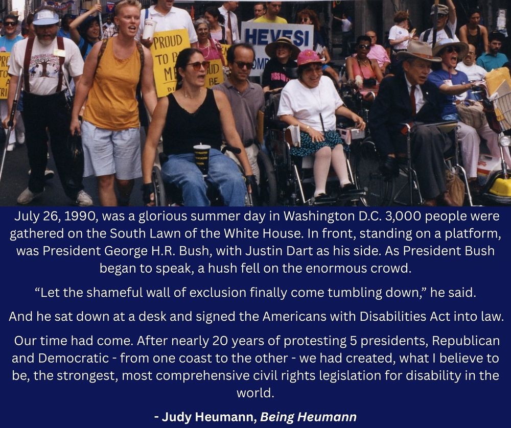 A photo of Judy Heumann at a protest next to Justin Dart, Marca Bristo, and others. Below in white text is a quote from Being Heumann: "“July 26, 1990, was a glorious summer day in Washington D.C. 3,000 people were gathered on the South Lawn of the White House. In front, standing on a platform, was President George H.R. Bush, with Justin Dart as his side. As President Bush began to speak, a hush fell on the enormous crowd. ‘Let the shameful wall of exclusion finally come tumbling down,’ he said. And he sat down at a desk and signed the Americans with Disabilities Act into law. Our time had come. After nearly 20 years of protesting 5 presidents, Republican and Democratic - from one coast to the other - we had created, what I believe to be, the strongest, most comprehensive civil rights legislation for disability in the world.”