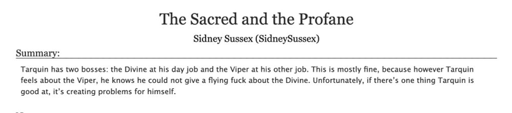 The Sacred and the Profane
Sidney Sussex (SidneySussex)
Summary:
Tarquin has two bosses: the Divine at his day job and the Viper at his other job. This is mostly fine, because however Tarquin feels about the Viper, he knows he could not give a flying fuck about the Divine. Unfortunately, if there's one thing Tarquin is good at, it's creating problems for himself.