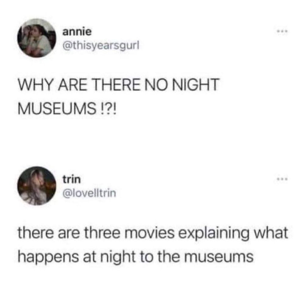 annie

@thisyearsgurl

...

WHY ARE THERE NO NIGHT MUSEUMS!?!

trin @lovelltrin

...

there are three movies explaining what happens at night to the museums