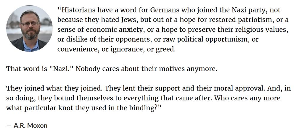 “Historians have a word for Germans who joined the Nazi party, not because they hated Jews, but out of a hope for restored patriotism, or a sense of economic anxiety, or a hope to preserve their religious values, or dislike of their opponents, or raw political opportunism, or convenience, or ignorance, or greed.

That word is "Nazi." Nobody cares about their motives anymore.

They joined what they joined. They lent their support and their moral approval. And, in so doing, they bound themselves to everything that came after. Who cares any more what particular knot they used in the binding?”

― A.R. Moxon