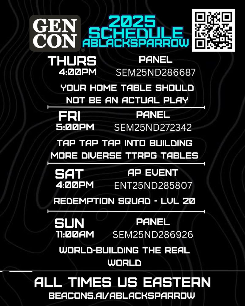 Background is black with white topographic like shapes. Majority text in white.
Upper left is the GenCon logo, up center are the words "2025 Schedule Ablacksparrow", and upper right is a QR code that goes to beacons.ai/ablacksparrow.
- Thurs 4pm panel SEM25ND286687, Your Home Table Should not Be an Actual Play
- Fri 5pm panel SEM25ND272342, Tap Tap Tap into Building More Diverse TTRPG Tables
- Sat 4pm AP (actual play) event ENT25ND285807, Redemption Squad - Lvl 20
- Sun 11am panel SEM25ND286926, World-Building The Real World
All times US Eastern
beacons.ai/ablacksparrow