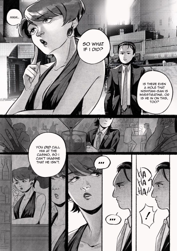 “Hm…so what if I did?” Kazue asked.

“Is there even a mole Nishitani-san is investigating, or is he on this too?” Tachibana asked. “You did call him at the casino, so I can’t imagine he isn’t.”

Kazue stared at Tachibana for what felt like ages. Then, she started to laugh, as if she just understood the joke he made.