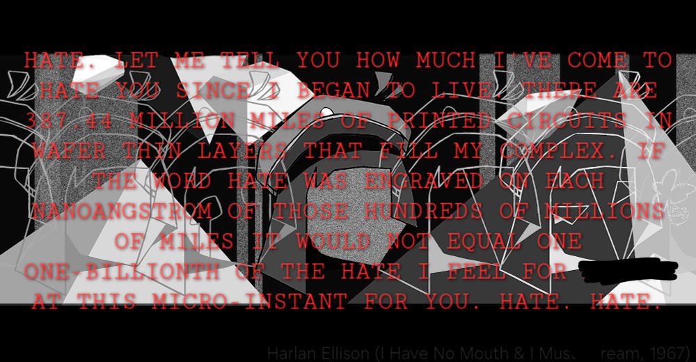 "HATE. LET ME TELL YOU HOW MUCH I'VE COME TO HATE YOU SINCE I BEGAN TO LIVE. THERE ARE 387.44 MILLION MILES OF PRINTED CIRCUITS IN WAFER THIN LAYERS THAT FILL MY COMPLEX. IF THE WORD HATE WAS ENGRAVED ON EACH NANOANGSTROM OF THOSE HUNDREDS OF MILLIONS OF MILES IT WOULD NOT EQUAL ONE ONE-BILLIONTH OF THE HATE I FEEL FOR /blank/ AT THIS MICRO-INSTANT FOR YOU. HATE. HATE."

Quote from the novel "I have no mouth and I must scream" by Harlan Ellison, 1967
