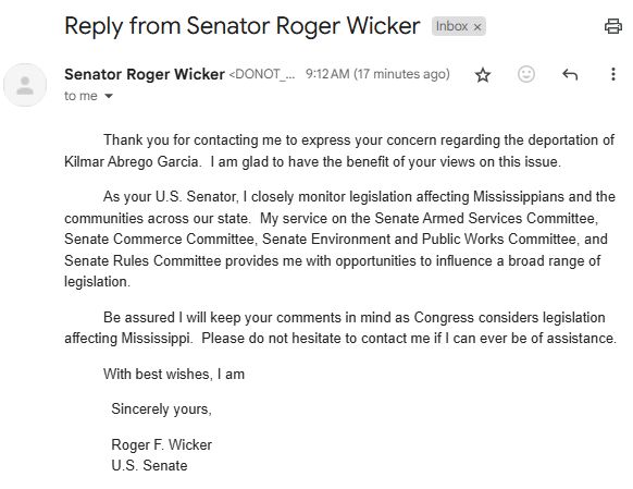 Thank you for contacting me to express your concern regarding the deportation of Kilmar Abrego Garcia.  I am glad to have the benefit of your views on this issue.

As your U.S. Senator, I closely monitor legislation affecting Mississippians and the communities across our state.  My service on the Senate Armed Services Committee, Senate Commerce Committee, Senate Environment and Public Works Committee, and Senate Rules Committee provides me with opportunities to influence a broad range of legislation.

Be assured I will keep your comments in mind as Congress considers legislation affecting Mississippi.  Please do not hesitate to contact me if I can ever be of assistance.

With best wishes, I am

            Sincerely yours,

            Roger F. Wicker
            U.S. Senate