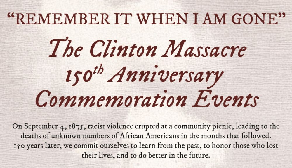 “REMEMBER IT WHEN I AM GONE” The Clinton Massacre 150th Anniversary Commemoration Events.
On September 4, 1875, racist violence erupted at a community picnic (learn more), leading to the deaths of unknown numbers of African Americans in the months that followed. 150 years later, in 2025, we commit ourselves to learn from the past, to honor those who lost their lives, and to do better in the future.