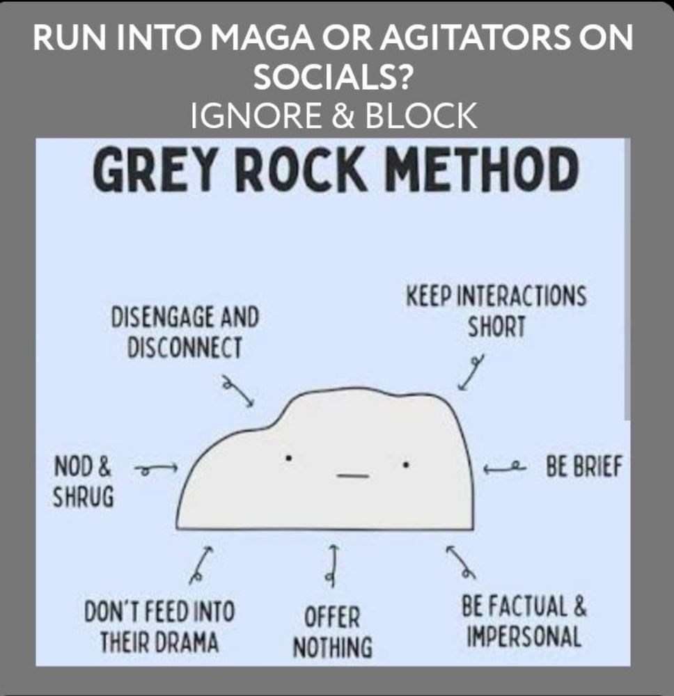 Illustration of a gray rock with eyes and a mouth under the headings:

RUN INTO MAGA OR AGITATORS ON SOCIALS?
IGNORE & BLOCK
GREY ROCK METHOD

Around the rock are the following points:

DISENGAGE AND DISCONNECT
KEEP INTERACTIONS
SHORT
NOD & SHRUG
BE BRIEF
DON'T FEED INTO THEIR DRAMA
OFFER NOTHING
BE FACTUAL & IMPERSONAL

