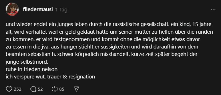 fledermausi on threads:
"und wieder endet ein junges leben durch die rassistische gesellschaft. ein kind, 15 jahre alt, wird verhaftet weil er geld geklaut hatte um seiner mutter zu helfen über die runden zu kommen. er wird festgenommen und kommt ohne die möglichkeit etwas davor zu essen in die jva. aus hunger stiehlt er süssigkeiten und wird daraufhin von dem beamten sebastian h. schwer körperlich misshandelt. kurze zeit später begeht der junge selbstmord.
ruhe in frieden nelson
ich verspüre wut, trauer & resignation"