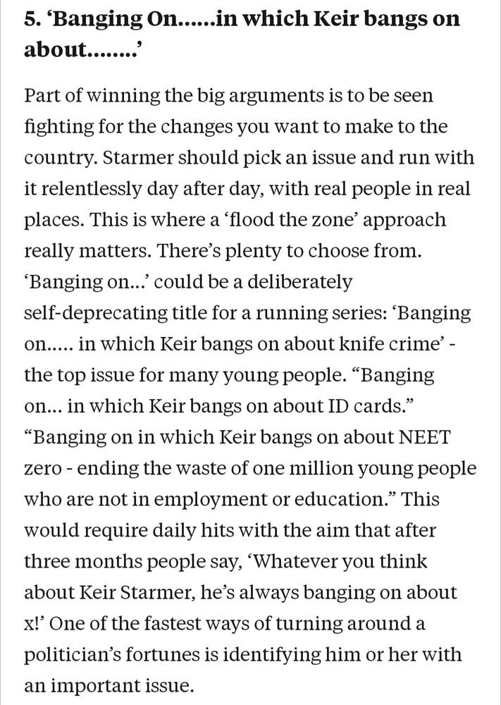 5. 'Banging On......in which Keir bangs on about........'

Part of winning the big arguments is to be seen fighting for the changes you want to make to the country. Starmer should pick an issue and run with it relentlessly day after day, with real people in real places. This is where a 'flood the zone' approach really matters. There's plenty to choose from. 'Banging on...' could be a deliberately

self-deprecating title for a running series: 'Banging on..... in which Keir bangs on about knife crime' the top issue for many young people. "Banging on... in which Keir bangs on about ID cards." "Banging on in which Keir bangs on about NEET zero - ending the waste of one million young people who are not in employment or education." This

would require daily hits with the aim that after three months people say, 'Whatever you think

about Keir Starmer, he's always banging on about x!' One of the fastest ways of turning around a politician's fortunes is identifying him or her with

an important issue.