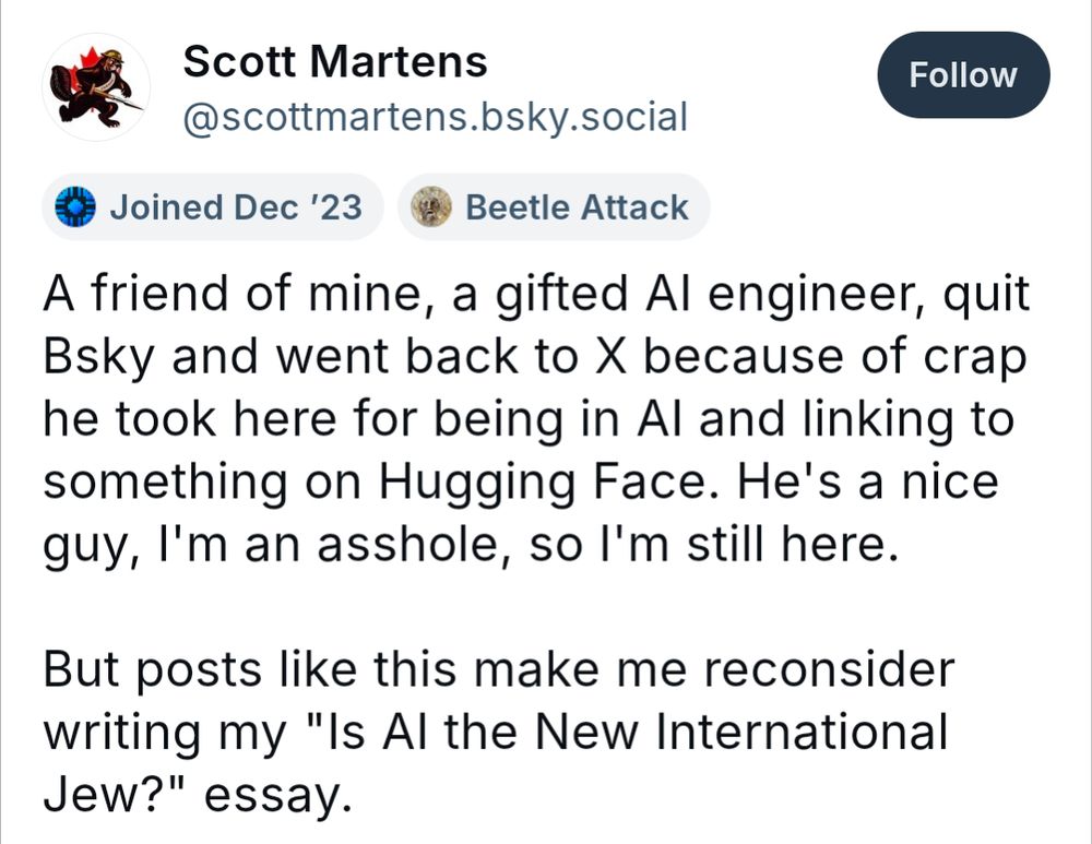 Scott Martens @scottmartens.bsky.social, an AI nerd bitching about people not liking AI, skeeted:

A friend of mine, a gifted Al engineer, quit Bsky and went back to X because of crap he took here for being in Al and linking to something on Hugging Face. He's a nice guy, I'm an asshole, so I'm still here.

But posts like this make me reconsider writing my "Is Al the New International Jew?" essay.
