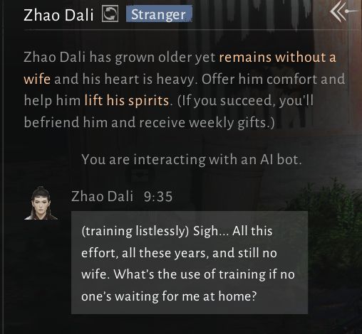 An NPC dialogue window for Zhao Dali. text reads: Zhao Dali has grown older yet remains without a wife and his heart is heavy. Offer him comfort and help him lift his spirits. (if you succeed, you'll befriend him and recieve weekly gifts.)

You are interacting with an AI Bot.
"(training listlessly) Sigh... All this effor, all these years, and still no wife. What's the use of training if no one's waiting for me at home?"