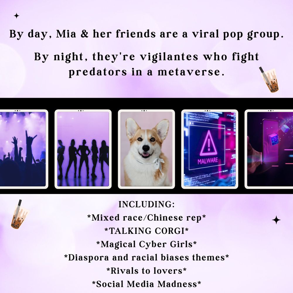 A moodboard with a purple background. On top is the text: By day, Mia & her friends are a hot viral group. By night, they're vigilantes who fight predators in a metaverse.

Center is a row of five tablets with each a different image. From left to right:
A crowd at a concert with purple overlay.
A silhouette of five girls against a purple back drop.
A white and orange corgi with a bow collar.
A purple malware sign on a screen with blue and pink lights.
A hand grabbing a phone mid air. A cube bounces off the phone screen.

Below the tablets is the text:
INCLUDING
Mixed race/Chinese rep
TALKING CORGI
Magical Cyber Girls
Diaspora and racial biases themes
Rivals to lovers
Social Media Madness