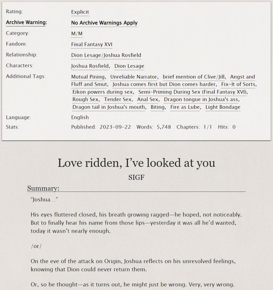 Image of AO3 screenshot for Phoenixflare fic "Love ridden, I've looked at you" by SIGF.

Tags: Mutual Pining, Unreliable Narrator, brief mention of Clive/Jill, Angst and Fluff and Smut, Joshua comes first but Dion comes harder, Fix-It of Sorts, Eikon powers during sex, Semi-Priming During Sex (Final Fantasy XVI), Rough Sex, Tender Sex, Anal Sex, Dragon tongue in Joshua's ass, Dragon tail in Joshua's mouth, Biting, Fire as Lube, Light Bondage